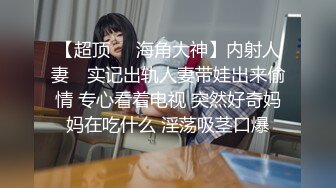 【超顶❤️海角大神】内射人妻✿ 实记出轨人妻带娃出来偷情 专心看着电视 突然好奇妈妈在吃什么 淫荡吸茎口爆