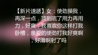 【新片速遞】女：使劲操我，再深一点，顶到底了用力再用力，好爽，我喜欢你这样打我卧槽，亲爱的使劲打我好爽啊，好滑啊射了吗 