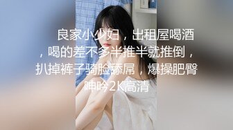 ❤️良家小少妇，出租屋喝酒，喝的差不多半推半就推倒，扒掉裤子骑脸舔屌，爆操肥臀呻吟2K高清