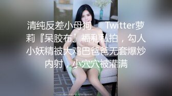 清纯反差小母狗❤️Twitter萝莉『呆胶布』福利私拍，勾人小妖精被大鸡巴爸爸无套爆炒内射，小穴穴被灌满