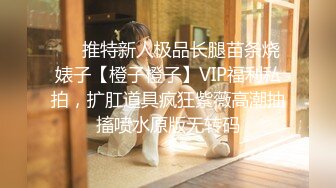 ❤️推特新人极品长腿苗条烧婊子【橙子橙子】VIP福利私拍，扩肛道具疯狂紫薇高潮抽搐喷水原版无转码