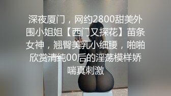 深夜厦门，网约2800甜美外围小姐姐【西门又探花】苗条女神，翘臀美乳小细腰，啪啪欣赏清纯00后的淫荡模样娇喘真刺激