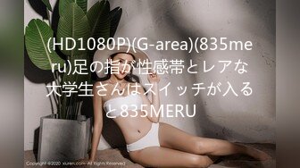 (HD1080P)(G-area)(835meru)足の指が性感帯とレアな大学生さんはスイッチが入ると835MERU