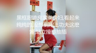 黑框眼镜良家美少妇,看起来纯纯的,没想到床上功夫这麽好,站立擡腿抽插