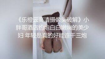 《乐橙云高清摄像头破解》小胖哥酒店约炮白白嫩嫩的美少妇 年轻是真的好能连干三炮