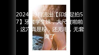 2024年9月流出【印象足拍57】牙套学生妹，大尺度啪啪，这穴真是粉，还无毛，无套爽了