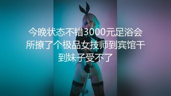 今晚状态不错3000元足浴会所撩了个极品女技师到宾馆干到妹子受不了