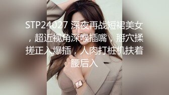 STP24027 深夜再战短裙美女，超近视角深喉插嘴，掰穴揉搓正入爆插，人肉打桩机扶着腰后入