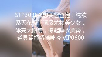 STP30384 想要爸爸抱！纯欲系天花板！顶级尤物美少女，漂亮大眼睛，撩起睡衣美臀，道具猛捅娇喘呻吟 VIP0600