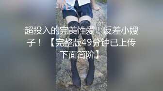 超投入的完美性爱！反差小嫂子！ 【完整版49分钟已上传下面简阶】