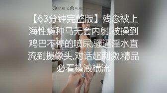 【63分钟完整版】残念被上海性瘾种马无套内射,被操到鸡巴不停的喷尿,骚逼淫水直流到摄像头,对话超刺激,精品必看精液横流