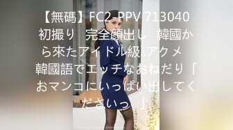 【無碼】FC2-PPV 713040 初撮り♥完全顔出し♥韓國から來たアイドル級..アクメ♥韓國語でエッチなおねだり「おマンコにいっぱい出してくださいっ♥」