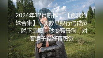 2024年12月新作， 【真实约妹合集】，调教某银行信贷员，脱下工服，秒变骚母狗，对着镜子操好有感觉