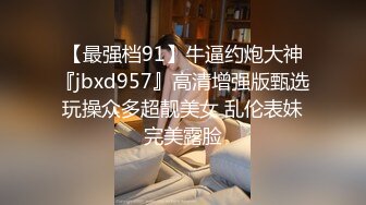 【最强档91】牛逼约炮大神『jbxd957』高清增强版甄选 玩操众多超靓美女 乱伦表妹 完美露脸