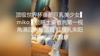 顶级世界杯童颜巨乳美少女▌miko ▌领略土豪爸爸第一视角满目琳琅道具 肛塞乳夹阳具速插嫩穴漏尿