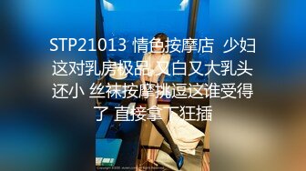 STP21013 情色按摩店  少妇这对乳房极品 又白又大乳头还小 丝袜按摩挑逗这谁受得了 直接拿下狂插