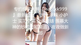 专约良家大神『jaacckk999』最新流出❤️大一学妹 小护士 实习空乘 众多骚婊 羡慕大神的钞能力和渠道，夜夜做新郎