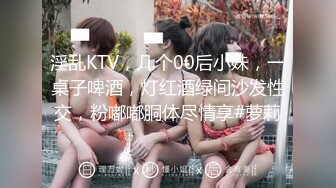 淫乱KTV，几个00后小妹，一桌子啤酒，灯红酒绿间沙发性交，粉嘟嘟胴体尽情享#萝莉