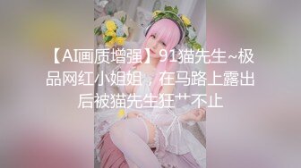 【AI画质增强】91猫先生~极品网红小姐姐，在马路上露出后被猫先生狂艹不止