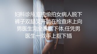 妇科诊所监控偷拍女病人脱下裤子双腿叉开躺在检查床上向男医生完全暴露下体,任凭男医生一双手上抠下插