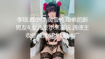 李琼.戚小怜.黄雪纯.母亲的新男友4.女儿发小来家玩.遇债主收债成就6P.91制片厂