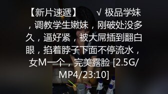 【新片速遞】 ❤️√ 极品学妹，调教学生嫩妹，刚破处没多久，逼好紧，被大屌插到翻白眼，掐着脖子下面不停流水，女M一个，完美露脸 [2.5G/MP4/23:10]