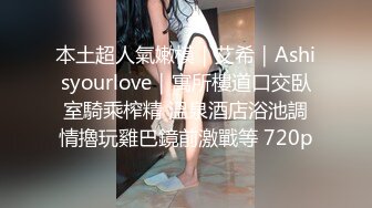 本土超人氣嫩模｜艾希｜Ashisyourlove｜寓所樓道口交臥室騎乘榨精 溫泉酒店浴池調情擼玩雞巴鏡前激戰等 720p