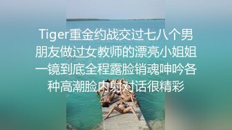 Tiger重金约战交过七八个男朋友做过女教师的漂亮小姐姐一镜到底全程露脸销魂呻吟各种高潮脸内射对话很精彩