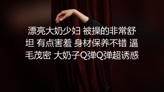 漂亮大奶少妇 被操的非常舒坦 有点害羞 身材保养不错 逼毛茂密 大奶子Q弹Q弹超诱惑