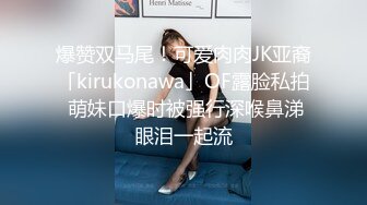 爆赞双马尾！可爱肉肉JK亚裔「kirukonawa」OF露脸私拍 萌妹口爆时被强行深喉鼻涕眼泪一起流