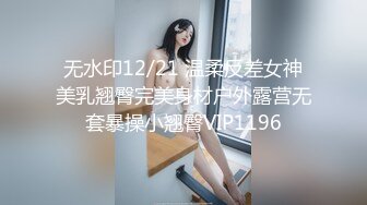 无水印12/21 温柔反差女神美乳翘臀完美身材户外露营无套暴操小翘臀VIP1196