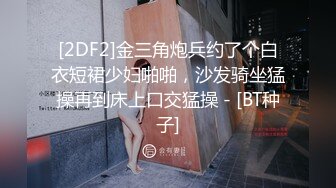 [2DF2]金三角炮兵约了个白衣短裙少妇啪啪，沙发骑坐猛操再到床上口交猛操 - [BT种子]