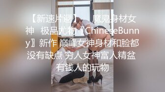 【新速片遞】  ♈魔鬼身材女神♈极品尤物〖ChineseBunny〗新作 巅峰女神身材和脸都没有缺点 穷人女神富人精盆 有钱人的玩物