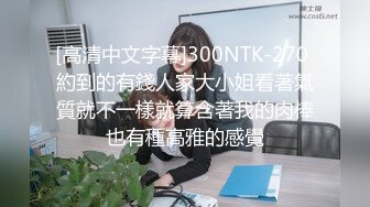 [高清中文字幕]300NTK-270 約到的有錢人家大小姐看著氣質就不一樣就算含著我的肉棒也有種高雅的感覺