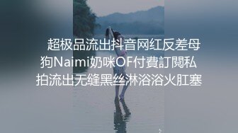    超极品流出抖音网红反差母狗Naimi奶咪OF付費訂閱私拍流出无缝黑丝淋浴浴火肛塞