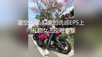 星空传媒-回家的诱惑EP5上门礼物女王皮鞭套餐