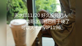 无水印11/20 好久没碰男人鸡吧眼镜哥这回鸡巴终于硬了可以大干了VIP1196