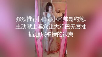 强烈推荐‖和同小区帅哥约炮,主动献上淫穴让大鸡巴无套抽插,骚屄被操的很爽