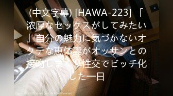 (中文字幕) [HAWA-223] 「浓厚なセックスがしてみたい」自分の魅力に気づかないオクテな恵体妻がオッサンとの接吻しまくり性交でビッチ化した一日