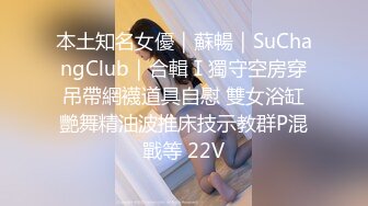 本土知名女優｜蘇暢｜SuChangClub｜合輯Ⅰ獨守空房穿吊帶網襪道具自慰 雙女浴缸艷舞精油波推床技示教群P混戰等 22V