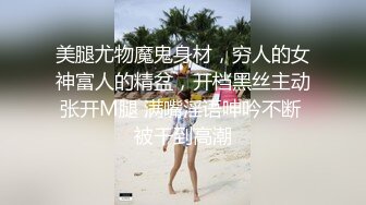 美腿尤物魔鬼身材，穷人的女神富人的精盆，开档黑丝主动张开M腿 满嘴淫语呻吟不断 被干到高潮