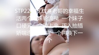 STP22435 纹身老哥的幸福生活两个嫩妹轮流操  一个妹子口硬另一个骑上来  正入抽插娇喘连连  操完一个再换下一个