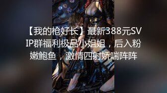 【我的枪好长】最新388元SVIP群福利极品小姐姐，后入粉嫩鲍鱼，激情四射娇喘阵阵