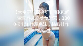 【大宝寻花探会所】商K包间，莺莺燕燕，美女如云，3000带出知性漂亮妹，精彩佳作不容错过