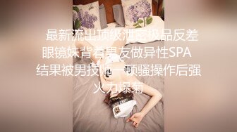   最新流出顶级泄密极品反差眼镜妹背着男友做异性SPA 结果被男技师一顿骚操作后强火力爆菊