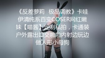 《反差萝莉✿极品调教》卡哇伊清纯系百变COSER网红嫩妹【喵酱】定制私拍，卡通装户外露出口交啪啪内射边玩边做人形小母狗