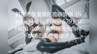 韩国高质量黑丝高跟情侣「henry_sera」「sarah579」OF私拍 小穴隔着网袜在大肉棒下摩擦忍不住要插进去