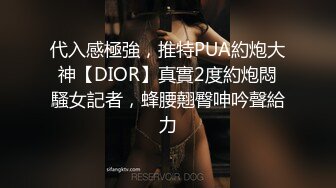 代入感極強，推特PUA約炮大神【DIOR】真實2度約炮悶騷女記者，蜂腰翹臀呻吟聲給力