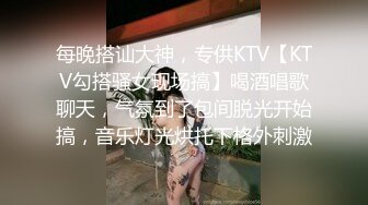 每晚搭讪大神，专供KTV【KTV勾搭骚女现场搞】喝酒唱歌聊天，气氛到了包间脱光开始搞，音乐灯光烘托下格外刺激