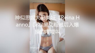 神似思妮大马美妖『Reina Hanno』深喉黑又粗被后入爆操的嘤嘤叫